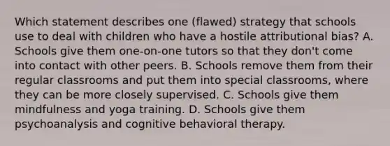 Which statement describes one (flawed) strategy that schools use to deal with children who have a hostile attributional bias? A. Schools give them one-on-one tutors so that they don't come into contact with other peers. B. Schools remove them from their regular classrooms and put them into special classrooms, where they can be more closely supervised. C. Schools give them mindfulness and yoga training. D. Schools give them psychoanalysis and cognitive behavioral therapy.