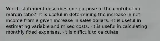 Which statement describes one purpose of the contribution margin ratio? -It is useful in determining the increase in net income from a given increase in sales dollars. -It is useful in estimating variable and mixed costs. -It is useful in calculating monthly fixed expenses. -It is difficult to calculate.