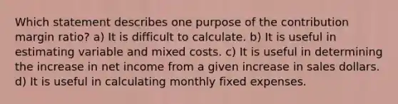 Which statement describes one purpose of the contribution margin ratio? a) It is difficult to calculate. b) It is useful in estimating variable and mixed costs. c) It is useful in determining the increase in net income from a given increase in sales dollars. d) It is useful in calculating monthly fixed expenses.