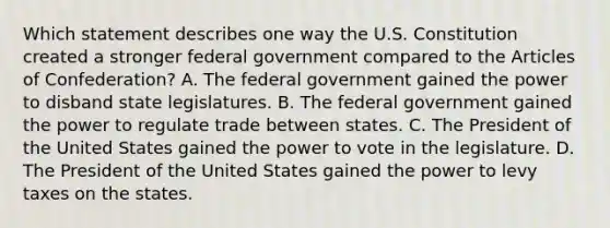 Which statement describes one way the U.S. Constitution created a stronger federal government compared to the Articles of Confederation? A. The federal government gained the power to disband state legislatures. B. The federal government gained the power to regulate trade between states. C. The President of the United States gained the power to vote in the legislature. D. The President of the United States gained the power to levy taxes on the states.