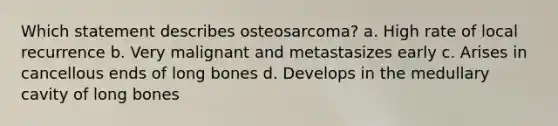 Which statement describes osteosarcoma? a. High rate of local recurrence b. Very malignant and metastasizes early c. Arises in cancellous ends of long bones d. Develops in the medullary cavity of long bones