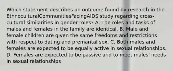 Which statement describes an outcome found by research in the EthnoculturalCommunitiesFacingAIDS study regarding cross-cultural similarities in gender roles? A. The roles and tasks of males and females in the family are identical. B. Male and female children are given the same freedoms and restrictions with respect to dating and premarital sex. C. Both males and females are expected to be equally active in sexual relationships. D. Females are expected to be passive and to meet males' needs in sexual relationships