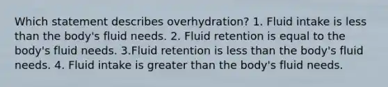 Which statement describes overhydration? 1. Fluid intake is less than the body's fluid needs. 2. Fluid retention is equal to the body's fluid needs. 3.Fluid retention is less than the body's fluid needs. 4. Fluid intake is greater than the body's fluid needs.