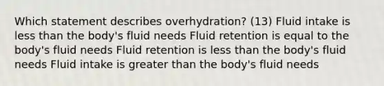 Which statement describes overhydration? (13) Fluid intake is less than the body's fluid needs Fluid retention is equal to the body's fluid needs Fluid retention is less than the body's fluid needs Fluid intake is greater than the body's fluid needs