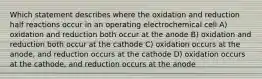 Which statement describes where the oxidation and reduction half reactions occur in an operating electrochemical cell A) oxidation and reduction both occur at the anode B) oxidation and reduction both occur at the cathode C) oxidation occurs at the anode, and reduction occurs at the cathode D) oxidation occurs at the cathode, and reduction occurs at the anode