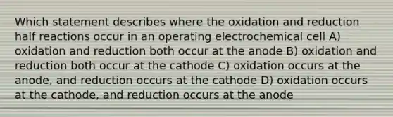 Which statement describes where the oxidation and reduction half reactions occur in an operating electrochemical cell A) oxidation and reduction both occur at the anode B) oxidation and reduction both occur at the cathode C) oxidation occurs at the anode, and reduction occurs at the cathode D) oxidation occurs at the cathode, and reduction occurs at the anode