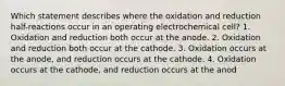 Which statement describes where the oxidation and reduction half-reactions occur in an operating electrochemical cell? 1. Oxidation and reduction both occur at the anode. 2. Oxidation and reduction both occur at the cathode. 3. Oxidation occurs at the anode, and reduction occurs at the cathode. 4. Oxidation occurs at the cathode, and reduction occurs at the anod