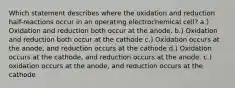 Which statement describes where the oxidation and reduction half-reactions occur in an operating electrochemical cell? a.) Oxidation and reduction both occur at the anode. b.) Oxidation and reduction both occur at the cathode c.) Oxidation occurs at the anode, and reduction occurs at the cathode d.) Oxidation occurs at the cathode, and reduction occurs at the anode. c.) oxidation occurs at the anode, and reduction occurs at the cathode