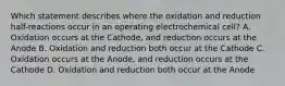 Which statement describes where the oxidation and reduction half-reactions occur in an operating electrochemical cell? A. Oxidation occurs at the Cathode, and reduction occurs at the Anode B. Oxidation and reduction both occur at the Cathode C. Oxidation occurs at the Anode, and reduction occurs at the Cathode D. Oxidation and reduction both occur at the Anode