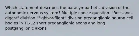 Which statement describes the parasympathetic division of the autonomic nervous system? Multiple choice question. "Rest-and-digest" division "Fight-or-flight" division preganglionic neuron cell bodies in T1-L2 short preganglionic axons and long postganglionic axons