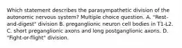 Which statement describes the parasympathetic division of the autonomic nervous system? Multiple choice question. A. "Rest-and-digest" division B. preganglionic neuron cell bodies in T1-L2. C. short preganglionic axons and long postganglionic axons. D. "Fight-or-flight" division.