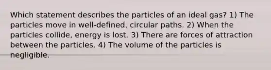 Which statement describes the particles of an ideal gas? 1) The particles move in well-defined, circular paths. 2) When the particles collide, energy is lost. 3) There are forces of attraction between the particles. 4) The volume of the particles is negligible.