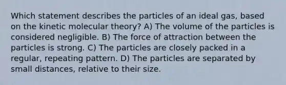 Which statement describes the particles of an ideal gas, based on the kinetic molecular theory? A) The volume of the particles is considered negligible. B) The force of attraction between the particles is strong. C) The particles are closely packed in a regular, repeating pattern. D) The particles are separated by small distances, relative to their size.