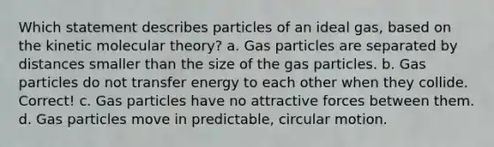 Which statement describes particles of an ideal gas, based on the kinetic molecular theory? a. Gas particles are separated by distances smaller than the size of the gas particles. b. Gas particles do not transfer energy to each other when they collide. Correct! c. Gas particles have no attractive forces between them. d. Gas particles move in predictable, circular motion.