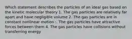 Which statement describes the particles of an ideal gas based on the kinetic molecular theory 1. The gas particles are relatively far apart and have negligible volume 2. The gas particles are in constant nonlinear motion :. The gas particles have attractive forces between them 4. The gas particles have collisions without transferring energy