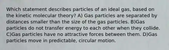 Which statement describes particles of an ideal gas, based on the kinetic molecular theory? A) Gas particles are separated by distances smaller than the size of the gas particles. B)Gas particles do not transfer energy to each other when they collide. C)Gas particles have no attractive forces between them. D)Gas particles move in predictable, circular motion.