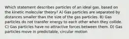 Which statement describes particles of an ideal gas, based on the kinetic molecular theory? A) Gas particles are separated by distances smaller than the size of the gas particles. B) Gas particles do not transfer energy to each other when they collide. C) Gas particles have no attractive forces between them. D) Gas particles move in predictable, circular motion