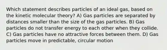 Which statement describes particles of an ideal gas, based on the kinetic molecular theory? A) Gas particles are separated by distances smaller than the size of the gas particles. B) Gas particles do not transfer energy to each other when they collide. C) Gas particles have no attractive forces between them. D) Gas particles move in predictable, circular motion