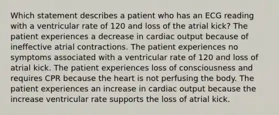 Which statement describes a patient who has an ECG reading with a ventricular rate of 120 and loss of the atrial kick? The patient experiences a decrease in cardiac output because of ineffective atrial contractions. The patient experiences no symptoms associated with a ventricular rate of 120 and loss of atrial kick. The patient experiences loss of consciousness and requires CPR because the heart is not perfusing the body. The patient experiences an increase in cardiac output because the increase ventricular rate supports the loss of atrial kick.