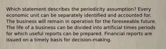 Which statement describes the periodicity assumption? Every economic unit can be separately identified and accounted for. The business will remain in operation for the foreseeable future. The life of a business can be divided into artificial times periods for which useful reports can be prepared. Financial reports are issued on a timely basis for decision-making.