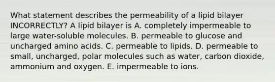 What statement describes the permeability of a lipid bilayer INCORRECTLY? A lipid bilayer is A. completely impermeable to large water-soluble molecules. B. permeable to glucose and uncharged amino acids. C. permeable to lipids. D. permeable to small, uncharged, polar molecules such as water, carbon dioxide, ammonium and oxygen. E. impermeable to ions.