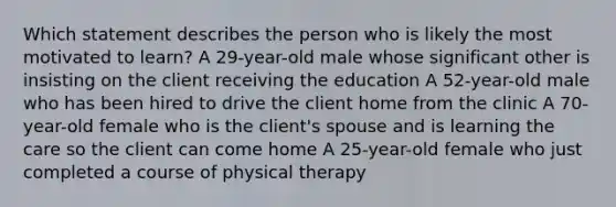 Which statement describes the person who is likely the most motivated to learn? A 29-year-old male whose significant other is insisting on the client receiving the education A 52-year-old male who has been hired to drive the client home from the clinic A 70-year-old female who is the client's spouse and is learning the care so the client can come home A 25-year-old female who just completed a course of physical therapy