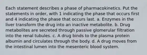 Each statement describes a phase of pharmacokinetics. Put the statements in order, with 1 indicating the phase that occurs first and 4 indicating the phase that occurs last. a. Enzymes in the liver transform the drug into an inactive metabolite. b. Drug metabolites are secreted through passive glomerular filtration into the renal tubules. c. A drug binds to the plasma protein albumin and circulates through the body. d. A drug moves from the intestinal lumen into the mesenteric blood system.