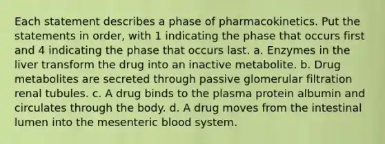 Each statement describes a phase of pharmacokinetics. Put the statements in order, with 1 indicating the phase that occurs first and 4 indicating the phase that occurs last. a. Enzymes in the liver transform the drug into an inactive metabolite. b. Drug metabolites are secreted through passive glomerular filtration renal tubules. c. A drug binds to the plasma protein albumin and circulates through the body. d. A drug moves from the intestinal lumen into the mesenteric blood system.