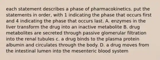 each statement describes a phase of pharmacokinetics. put the statements in order, with 1 indicating the phase that occurs first and 4 indicating the phase that occurs last. A. enzymes in the liver transform the drug into an inactive metabolite B. drug metabolites are secreted through passive glomerular filtration into the renal tubules c. a drug binds to the plasma protein albumin and circulates through the body. D. a drug moves from the intestinal lumen into the mesenteric blood system