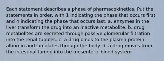 Each statement describes a phase of pharmacokinetics. Put the statements in order, with 1 indicating the phase that occurs first, and 4 indicating the phase that occurs last. a. enzymes in the liver transform the drug into an inactive metabolite. b. drug metabolites are secreted through passive glomerular filtration into the renal tubules. c. a drug binds to the plasma protein albumin and circulates through the body. d. a drug moves from the intestinal lumen into the mesenteric blood system