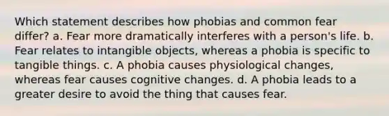 Which statement describes how phobias and common fear differ? a. Fear more dramatically interferes with a person's life. b. Fear relates to intangible objects, whereas a phobia is specific to tangible things. c. A phobia causes physiological changes, whereas fear causes cognitive changes. d. A phobia leads to a greater desire to avoid the thing that causes fear.