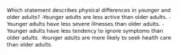 Which statement describes physical differences in younger and older adults? -Younger adults are less active than older adults. -Younger adults have less severe illnesses than older adults. -Younger adults have less tendency to ignore symptoms than older adults. -Younger adults are more likely to seek health care than older adults.