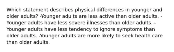 Which statement describes physical differences in younger and older adults? -Younger adults are less active than older adults. -Younger adults have less severe illnesses than older adults. -Younger adults have less tendency to ignore symptoms than older adults. -Younger adults are more likely to seek health care than older adults.