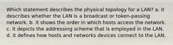 Which statement describes the physical topology for a LAN? a. it describes whether the LAN is a broadcast or token-passing network. b. it shows the order in which hosts access the network. c. it depicts the addressing scheme that is employed in the LAN. d. it defines how hosts and networks devices connect to the LAN.