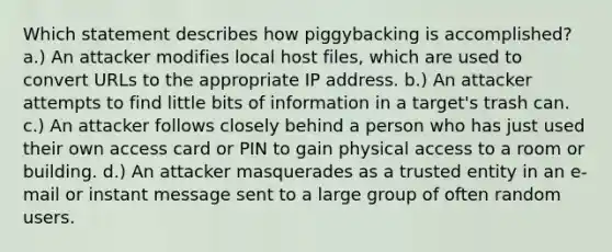 Which statement describes how piggybacking is accomplished? a.) An attacker modifies local host files, which are used to convert URLs to the appropriate IP address. b.) An attacker attempts to find little bits of information in a target's trash can. c.) An attacker follows closely behind a person who has just used their own access card or PIN to gain physical access to a room or building. d.) An attacker masquerades as a trusted entity in an e-mail or instant message sent to a large group of often random users.