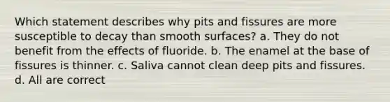 Which statement describes why pits and fissures are more susceptible to decay than smooth surfaces? a. They do not benefit from the effects of fluoride. b. The enamel at the base of fissures is thinner. c. Saliva cannot clean deep pits and fissures. d. All are correct