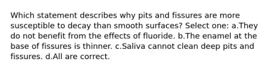 Which statement describes why pits and fissures are more susceptible to decay than smooth surfaces? Select one: a.They do not benefit from the effects of fluoride. b.The enamel at the base of fissures is thinner. c.Saliva cannot clean deep pits and fissures. d.All are correct.