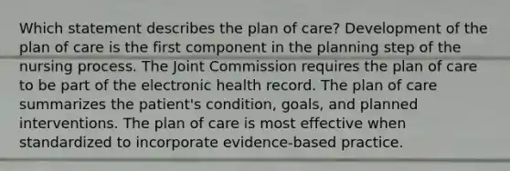 Which statement describes the plan of care? Development of the plan of care is the first component in the planning step of the nursing process. The Joint Commission requires the plan of care to be part of the electronic health record. The plan of care summarizes the patient's condition, goals, and planned interventions. The plan of care is most effective when standardized to incorporate evidence-based practice.