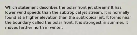 Which statement describes the polar front jet stream?​ ​It has lower wind speeds than the subtropical jet stream. ​It is normally found at a higher elevation than the subtropical jet. ​It forms near the boundary called the polar front. ​It is strongest in summer. ​It moves farther north in winter.