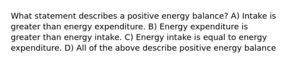 What statement describes a positive energy balance? A) Intake is greater than energy expenditure. B) Energy expenditure is greater than energy intake. C) Energy intake is equal to energy expenditure. D) All of the above describe positive energy balance