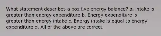 What statement describes a positive energy balance? a. Intake is greater than energy expenditure b. Energy expenditure is greater than energy intake c. Energy intake is equal to energy expenditure d. All of the above are correct.