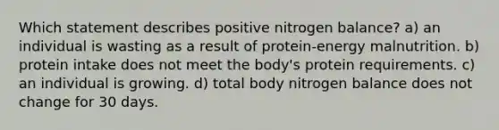 Which statement describes positive nitrogen balance? a) an individual is wasting as a result of protein-energy malnutrition. b) protein intake does not meet the body's protein requirements. c) an individual is growing. d) total body nitrogen balance does not change for 30 days.