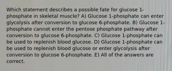 Which statement describes a possible fate for glucose 1-phosphate in skeletal muscle? A) Glucose 1-phosphate can enter glycolysis after conversion to glucose 6-phosphate. B) Glucose 1-phosphate cannot enter <a href='https://www.questionai.com/knowledge/kU2OmaBWIM-the-pentose-phosphate-pathway' class='anchor-knowledge'>the pentose phosphate pathway</a> after conversion to glucose 6-phosphate. C) Glucose 1-phosphate can be used to replenish blood glucose. D) Glucose 1-phosphate can be used to replenish blood glucose or enter glycolysis after conversion to glucose 6-phosphate. E) All of the answers are correct.