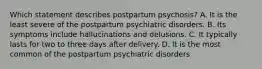 Which statement describes postpartum psychosis? A. It is the least severe of the postpartum psychiatric disorders. B. Its symptoms include hallucinations and delusions. C. It typically lasts for two to three days after delivery. D. It is the most common of the postpartum psychiatric disorders