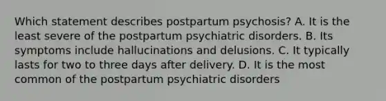 Which statement describes postpartum psychosis? A. It is the least severe of the postpartum psychiatric disorders. B. Its symptoms include hallucinations and delusions. C. It typically lasts for two to three days after delivery. D. It is the most common of the postpartum psychiatric disorders