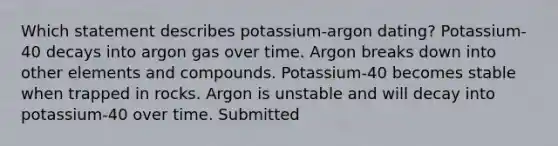 Which statement describes potassium-argon dating? Potassium-40 decays into argon gas over time. Argon breaks down into other elements and compounds. Potassium-40 becomes stable when trapped in rocks. Argon is unstable and will decay into potassium-40 over time. Submitted