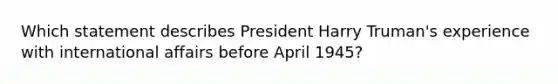 Which statement describes President Harry Truman's experience with international affairs before April 1945?