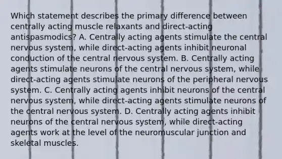 Which statement describes the primary difference between centrally acting muscle relaxants and​ direct-acting antispasmodics? A. Centrally acting agents stimulate the central nervous​ system, while​ direct-acting agents inhibit neuronal conduction of the central nervous system. B. Centrally acting agents stimulate neurons of the central nervous​ system, while​ direct-acting agents stimulate neurons of the peripheral nervous system. C. Centrally acting agents inhibit neurons of the central nervous​ system, while​ direct-acting agents stimulate neurons of the central nervous system. D. Centrally acting agents inhibit neurons of the central nervous​ system, while​ direct-acting agents work at the level of the neuromuscular junction and skeletal muscles.