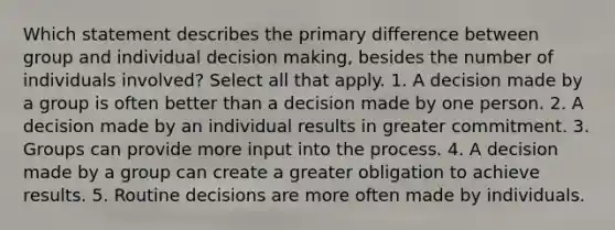 Which statement describes the primary difference between group and individual decision making, besides the number of individuals involved? Select all that apply. 1. A decision made by a group is often better than a decision made by one person. 2. A decision made by an individual results in greater commitment. 3. Groups can provide more input into the process. 4. A decision made by a group can create a greater obligation to achieve results. 5. Routine decisions are more often made by individuals.