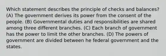 Which statement describes the principle of checks and balances? (A) The government derives its power from the consent of the people. (B) Governmental duties and responsibilities are shared among three different branches. (C) Each branch of government has the power to limit the other branches. (D) The powers of government are divided between he federal government and the states.